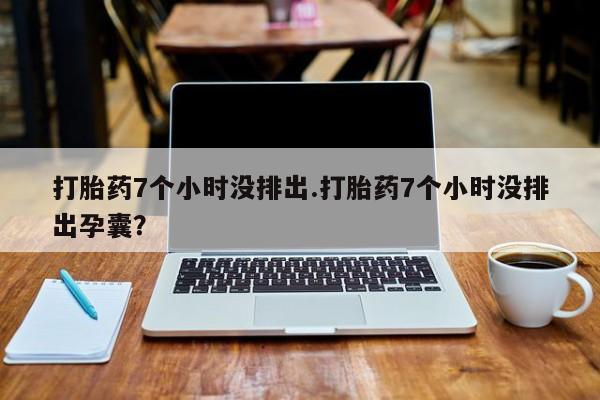 米非司酮在线下单打胎药7个小时没排出.打胎药7个小时没排出孕囊？