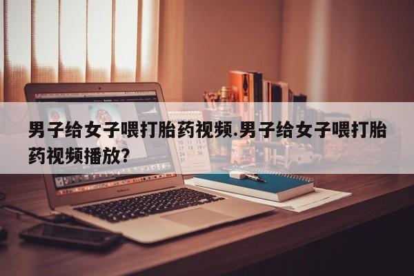 米非司酮在线下单男子给女子喂打胎药视频.男子给女子喂打胎药视频播放？