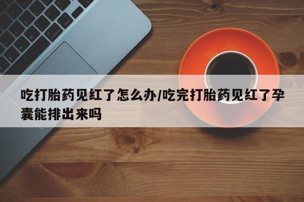 米非司酮在线下单吃打胎药见红了怎么办/吃完打胎药见红了孕囊能排出来吗