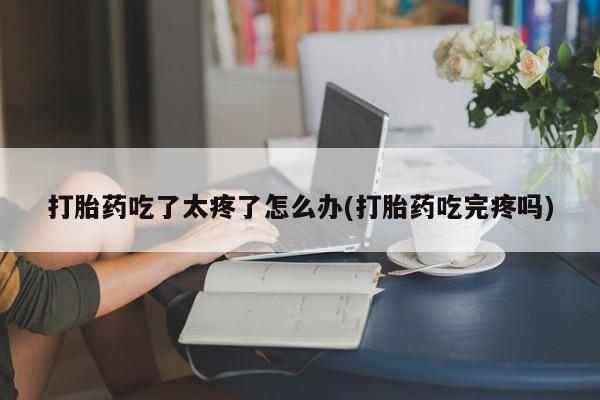 米非司酮在线下单打胎药吃了太疼了怎么办(打胎药吃完疼吗)