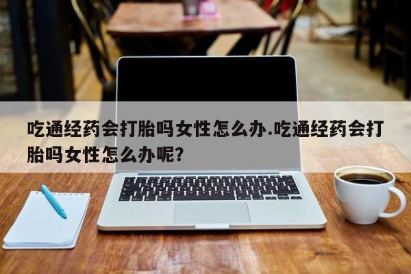 米非司酮在线下单吃通经药会打胎吗女性怎么办.吃通经药会打胎吗女性怎么办呢？