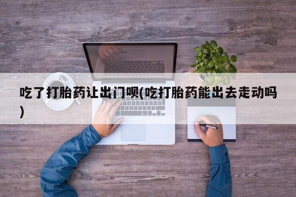 米非司酮在线下单吃了打胎药让出门呗(吃打胎药能出去走动吗)