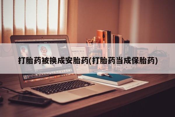 米非司酮在线下单打胎药被换成安胎药(打胎药当成保胎药)