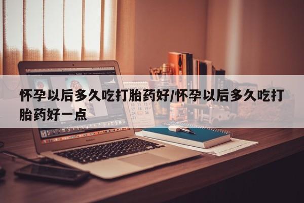 米非司酮在线下单怀孕以后多久吃打胎药好/怀孕以后多久吃打胎药好一点