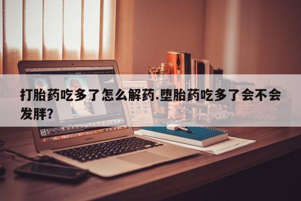 米非司酮在线下单打胎药吃多了怎么解药.堕胎药吃多了会不会发胖？