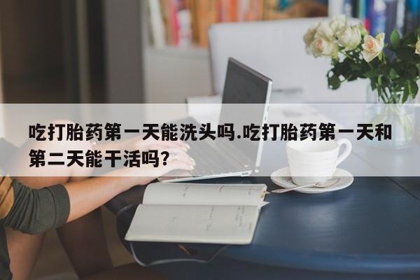 米非司酮在线下单吃打胎药第一天能洗头吗.吃打胎药第一天和第二天能干活吗？