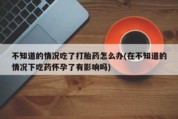 米非司酮在线下单不知道的情况吃了打胎药怎么办(在不知道的情况下吃药怀孕了有影响吗)