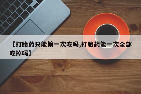 米非司酮在线下单【打胎药只能第一次吃吗,打胎药能一次全部吃掉吗】