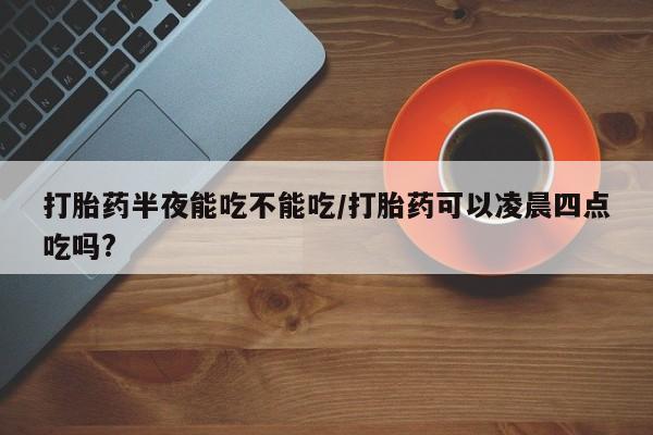 米非司酮在线下单打胎药半夜能吃不能吃/打胎药可以凌晨四点吃吗?