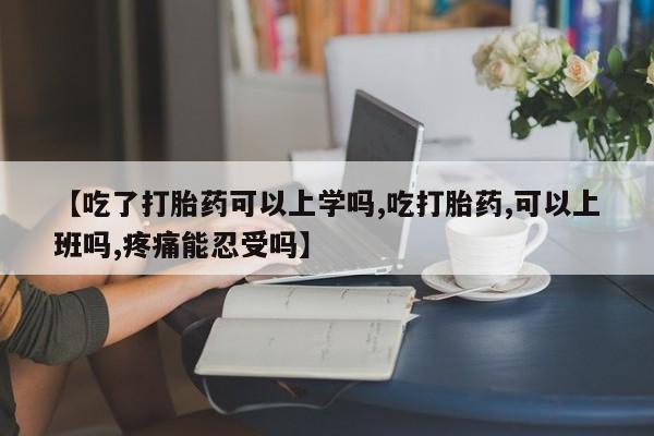 米非司酮在线下单【吃了打胎药可以上学吗,吃打胎药,可以上班吗,疼痛能忍受吗】