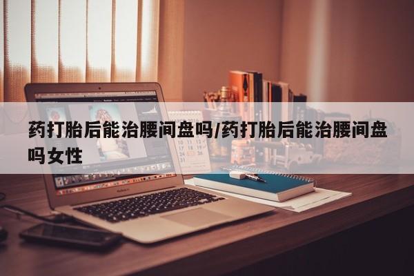 米非司酮在线下单药打胎后能治腰间盘吗/药打胎后能治腰间盘吗女性
