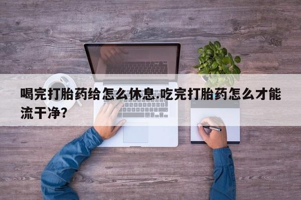 米非司酮在线下单喝完打胎药给怎么休息.吃完打胎药怎么才能流干净？