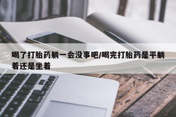 米非司酮在线下单喝了打胎药躺一会没事吧/喝完打胎药是平躺着还是坐着