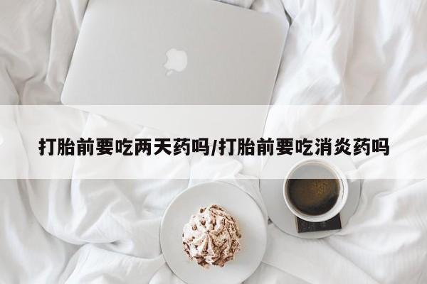 米非司酮在线下单打胎前要吃两天药吗/打胎前要吃消炎药吗