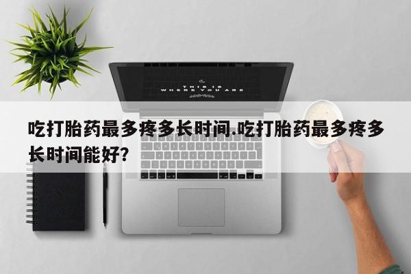 米非司酮在线下单吃打胎药最多疼多长时间.吃打胎药最多疼多长时间能好？