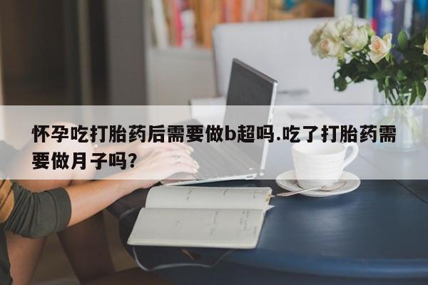 米非司酮在线下单怀孕吃打胎药后需要做b超吗.吃了打胎药需要做月子吗？