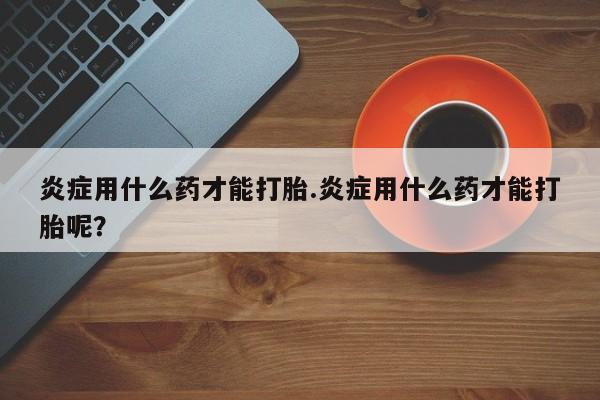 米非司酮在线下单炎症用什么药才能打胎.炎症用什么药才能打胎呢？