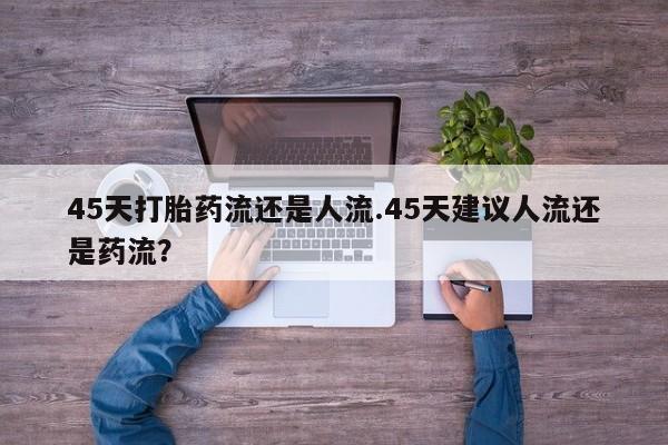 米非司酮在线下单45天打胎药流还是人流.45天建议人流还是药流？