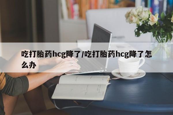 米非司酮在线下单吃打胎药hcg降了/吃打胎药hcg降了怎么办