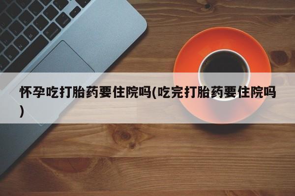 米非司酮在线下单怀孕吃打胎药要住院吗(吃完打胎药要住院吗)