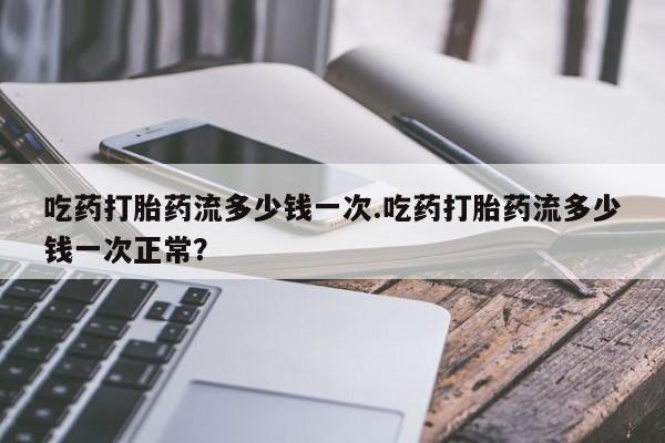 米非司酮在线下单吃药打胎药流多少钱一次.吃药打胎药流多少钱一次正常？