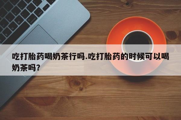 米非司酮在线下单吃打胎药喝奶茶行吗.吃打胎药的时候可以喝奶茶吗？