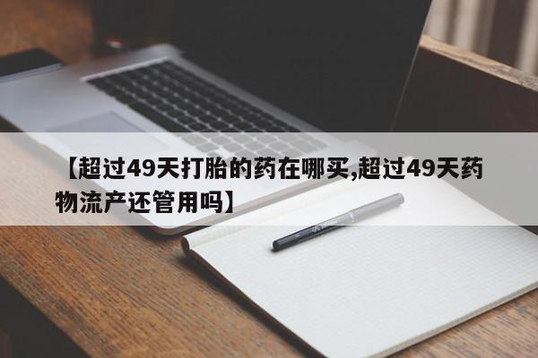 米非司酮在线下单【超过49天打胎的药在哪买,超过49天药物流产还管用吗】