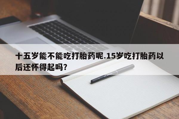 米非司酮在线下单十五岁能不能吃打胎药呢.15岁吃打胎药以后还怀得起吗？