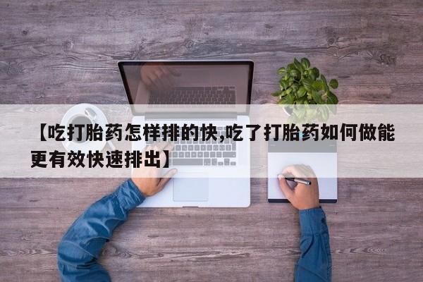 米非司酮在线下单【吃打胎药怎样排的快,吃了打胎药如何做能更有效快速排出】