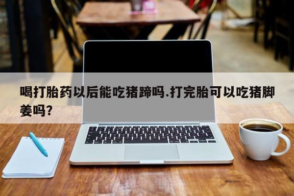 米非司酮在线下单喝打胎药以后能吃猪蹄吗.打完胎可以吃猪脚姜吗？