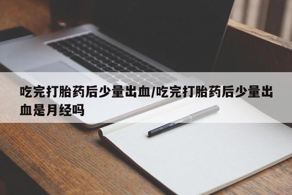米非司酮在线下单吃完打胎药后少量出血/吃完打胎药后少量出血是月经吗