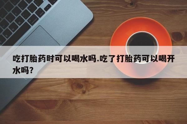 米非司酮在线下单吃打胎药时可以喝水吗.吃了打胎药可以喝开水吗？