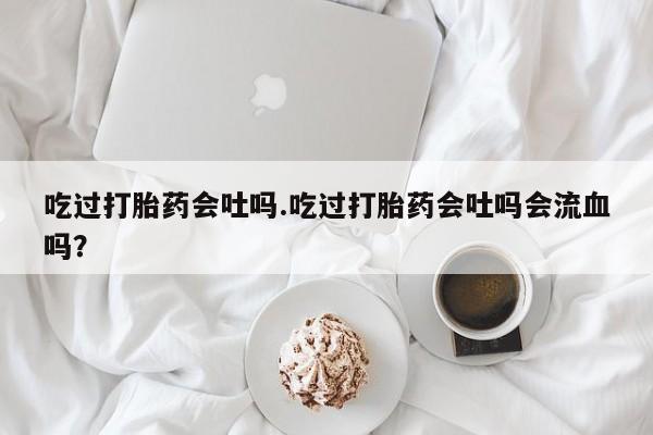 米非司酮在线下单吃过打胎药会吐吗.吃过打胎药会吐吗会流血吗？