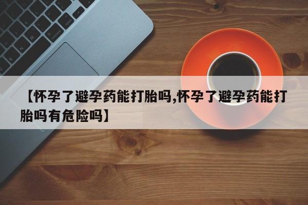 米非司酮在线下单【怀孕了避孕药能打胎吗,怀孕了避孕药能打胎吗有危险吗】