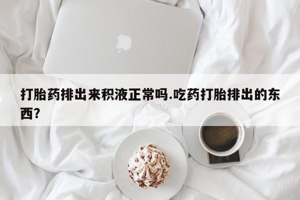 米非司酮在线下单打胎药排出来积液正常吗.吃药打胎排出的东西？