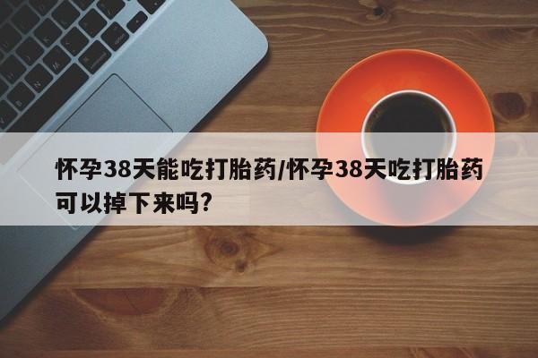 米非司酮在线下单怀孕38天能吃打胎药/怀孕38天吃打胎药可以掉下来吗?