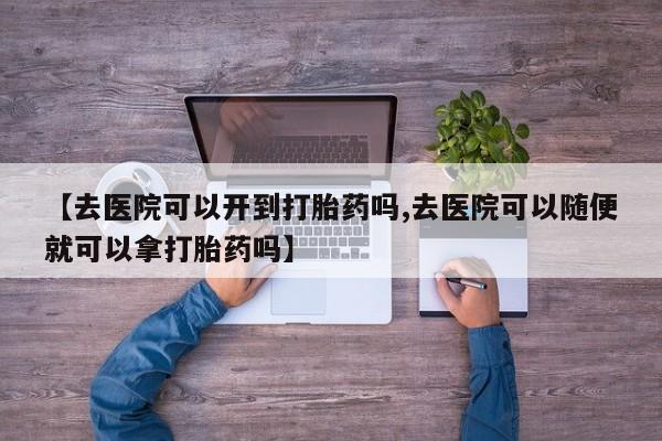 米非司酮在线下单【去医院可以开到打胎药吗,去医院可以随便就可以拿打胎药吗】