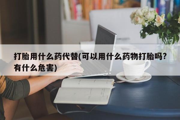 米非司酮在线下单打胎用什么药代替(可以用什么药物打胎吗?有什么危害)