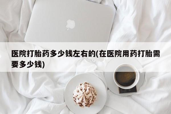 米非司酮在线下单医院打胎药多少钱左右的(在医院用药打胎需要多少钱)