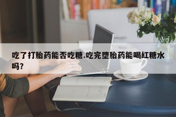 米非司酮在线下单吃了打胎药能否吃糖.吃完堕胎药能喝红糖水吗？