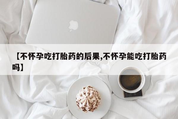 米非司酮在线下单【不怀孕吃打胎药的后果,不怀孕能吃打胎药吗】