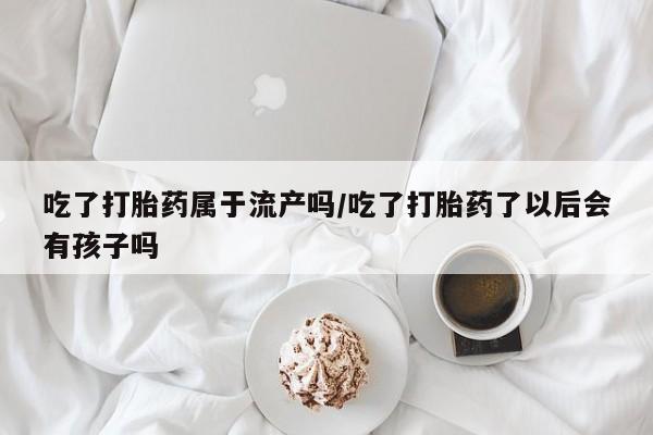 米非司酮在线下单吃了打胎药属于流产吗/吃了打胎药了以后会有孩子吗