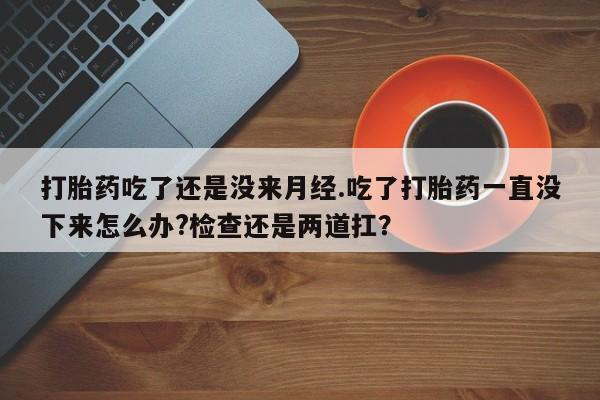 米非司酮在线下单打胎药吃了还是没来月经.吃了打胎药一直没下来怎么办?检查还是两道扛？
