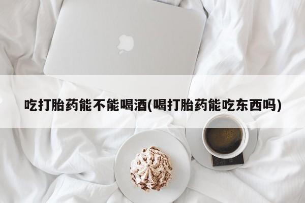 米非司酮在线下单吃打胎药能不能喝酒(喝打胎药能吃东西吗)