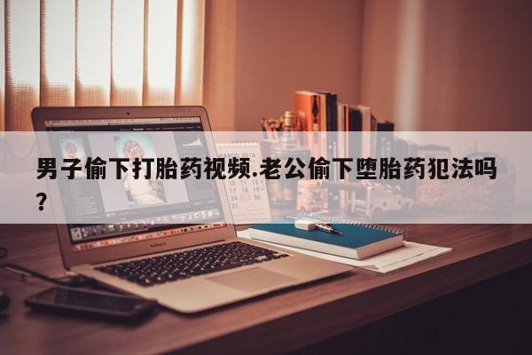 米非司酮在线下单男子偷下打胎药视频.老公偷下堕胎药犯法吗？