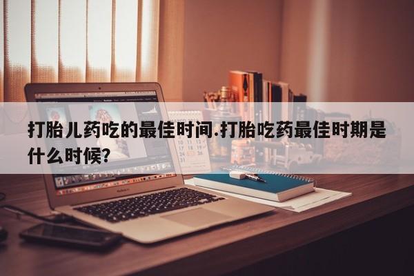 米非司酮在线下单打胎儿药吃的最佳时间.打胎吃药最佳时期是什么时候？