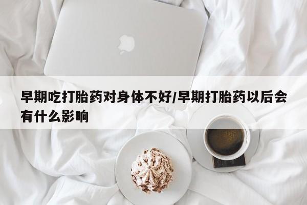 米非司酮在线下单早期吃打胎药对身体不好/早期打胎药以后会有什么影响