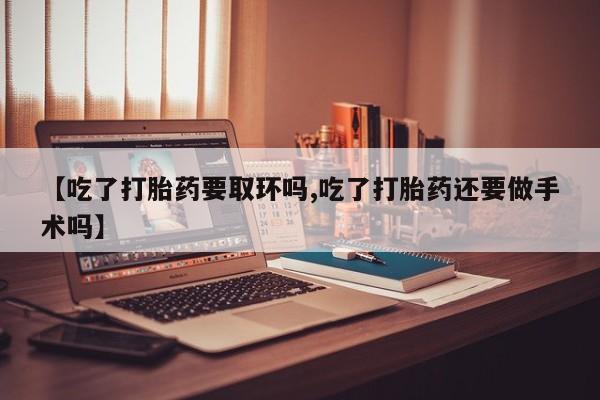 米非司酮在线下单【吃了打胎药要取环吗,吃了打胎药还要做手术吗】