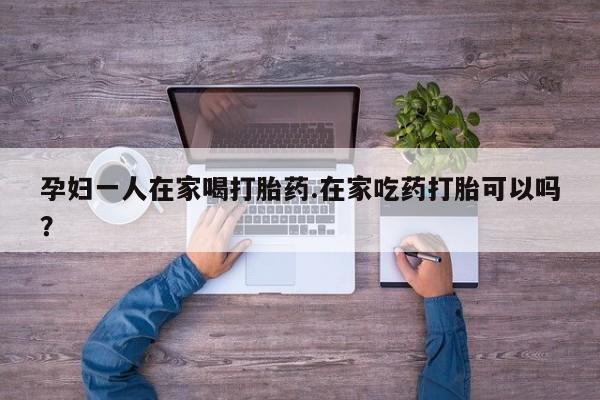 米非司酮在线下单孕妇一人在家喝打胎药.在家吃药打胎可以吗？