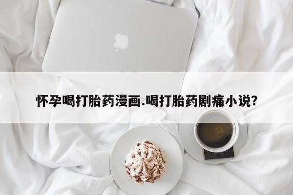 米非司酮在线下单怀孕喝打胎药漫画.喝打胎药剧痛小说？